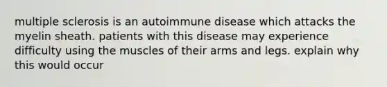 multiple sclerosis is an autoimmune disease which attacks the myelin sheath. patients with this disease may experience difficulty using the muscles of their arms and legs. explain why this would occur