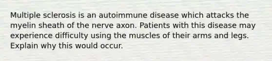 Multiple sclerosis is an autoimmune disease which attacks the myelin sheath of the nerve axon. Patients with this disease may experience difficulty using the muscles of their arms and legs. Explain why this would occur.