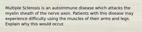 Multiple Sclerosis is an autoimmune disease which attacks the myelin sheath of the nerve axon. Patients with this disease may experience difficulty using the muscles of their arms and legs. Explain why this would occur.