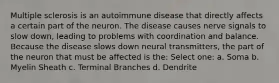 Multiple sclerosis is an autoimmune disease that directly affects a certain part of the neuron. The disease causes nerve signals to slow down, leading to problems with coordination and balance. Because the disease slows down neural transmitters, the part of the neuron that must be affected is the: Select one: a. Soma b. Myelin Sheath c. Terminal Branches d. Dendrite