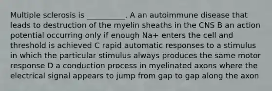 Multiple sclerosis is __________. A an autoimmune disease that leads to destruction of the myelin sheaths in the CNS B an action potential occurring only if enough Na+ enters the cell and threshold is achieved C rapid automatic responses to a stimulus in which the particular stimulus always produces the same motor response D a conduction process in myelinated axons where the electrical signal appears to jump from gap to gap along the axon