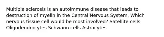 Multiple sclerosis is an autoimmune disease that leads to destruction of myelin in the Central Nervous System. Which nervous tissue cell would be most involved? Satellite cells Oligodendrocytes Schwann cells Astrocytes