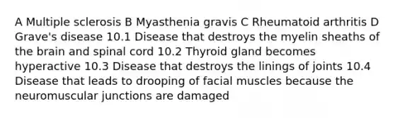 A Multiple sclerosis B Myasthenia gravis C Rheumatoid arthritis D Grave's disease 10.1 Disease that destroys the myelin sheaths of the brain and spinal cord 10.2 Thyroid gland becomes hyperactive 10.3 Disease that destroys the linings of joints 10.4 Disease that leads to drooping of facial muscles because the neuromuscular junctions are damaged