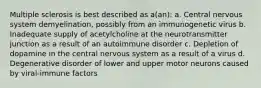 Multiple sclerosis is best described as a(an): a. Central nervous system demyelination, possibly from an immunogenetic virus b. Inadequate supply of acetylcholine at the neurotransmitter junction as a result of an autoimmune disorder c. Depletion of dopamine in the central nervous system as a result of a virus d. Degenerative disorder of lower and upper motor neurons caused by viral-immune factors