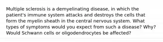 Multiple sclerosis is a demyelinating disease, in which the patient's immune system attacks and destroys the cells that form the myelin sheath in the central nervous system. What types of symptoms would you expect from such a disease? Why? Would Schwann cells or oligodendrocytes be affected?