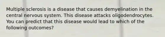 Multiple sclerosis is a disease that causes demyelination in the central nervous system. This disease attacks oligodendrocytes. You can predict that this disease would lead to which of the following outcomes?