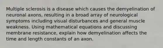 Multiple sclerosis is a disease which causes the demyelination of neuronal axons, resulting in a broad array of neurological symptoms including visual disturbances and general muscle weakness. Using mathematical equations and discussing membrane resistance, explain how demyelination affects the time and length constants of an axon.