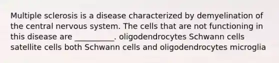 Multiple sclerosis is a disease characterized by demyelination of the central nervous system. The cells that are not functioning in this disease are __________. oligodendrocytes Schwann cells satellite cells both Schwann cells and oligodendrocytes microglia