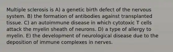 Multiple sclerosis is A) a genetic birth defect of the nervous system. B) the formation of antibodies against transplanted tissue. C) an autoimmune disease in which cytotoxic T cells attack the myelin sheath of neurons. D) a type of allergy to myelin. E) the development of neurological disease due to the deposition of immune complexes in nerves.