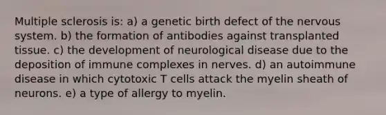 Multiple sclerosis is: a) a genetic birth defect of the <a href='https://www.questionai.com/knowledge/kThdVqrsqy-nervous-system' class='anchor-knowledge'>nervous system</a>. b) the formation of antibodies against transplanted tissue. c) the development of neurological disease due to the deposition of immune complexes in nerves. d) an autoimmune disease in which cytotoxic T cells attack the myelin sheath of neurons. e) a type of allergy to myelin.