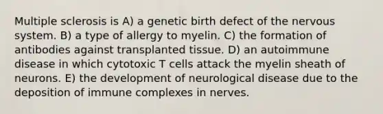 Multiple sclerosis is A) a genetic birth defect of the <a href='https://www.questionai.com/knowledge/kThdVqrsqy-nervous-system' class='anchor-knowledge'>nervous system</a>. B) a type of allergy to myelin. C) the formation of antibodies against transplanted tissue. D) an autoimmune disease in which cytotoxic T cells attack the myelin sheath of neurons. E) the development of neurological disease due to the deposition of immune complexes in nerves.