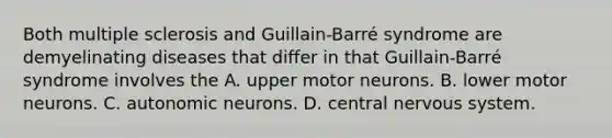 Both multiple sclerosis and Guillain-Barré syndrome are demyelinating diseases that differ in that Guillain-Barré syndrome involves the A. upper motor neurons. B. lower motor neurons. C. autonomic neurons. D. central nervous system.