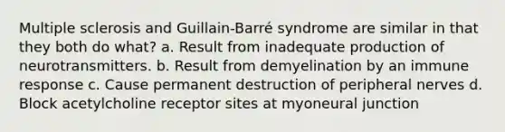 Multiple sclerosis and Guillain-Barré syndrome are similar in that they both do what? a. Result from inadequate production of neurotransmitters. b. Result from demyelination by an immune response c. Cause permanent destruction of peripheral nerves d. Block acetylcholine receptor sites at myoneural junction