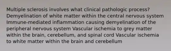 Multiple sclerosis involves what clinical pathologic process? Demyelination of white matter within the central nervous system Immune-mediated inflammation causing demyelination of the peripheral nervous system Vascular ischemia to grey matter within the brain, cerebellum, and spinal cord Vascular ischemia to white matter within the brain and cerebellum