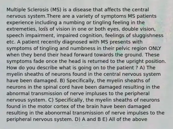 Multiple Sclerosis (MS) is a disease that affects the central nervous system.There are a variety of symptoms MS patients experience including a numbing or tingling feeling in the extremeties, loss of vision in one or both eyes, double vision, speech impairment, impaired cognition, feelings of sluggishness etc. A patient recently diagnosed with MS presents with symptoms of tingling and numbness in their pelvic region ONLY when they bend their head forward towards the ground. These symptoms fade once the head is returned to the upright position. How do you describe what is going on to the patient ? A) The myelin sheaths of neurons found in the central nervous system have been damaged. B) Specifically, the myelin sheaths of neurons in the spinal cord have been damaged resulting in the abnormal transmission of nerve impluses to the peripheral nervous system. C) Specifically, the myelin sheaths of neurons found in the motor cortex of the brain have been damaged resulting in the abonormal transmission of nerve impulses to the peripheral nervous system. D) A and B E) All of the above