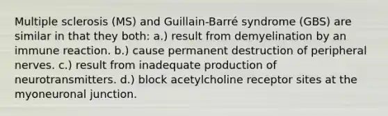 Multiple sclerosis (MS) and Guillain-Barré syndrome (GBS) are similar in that they both: a.) result from demyelination by an immune reaction. b.) cause permanent destruction of peripheral nerves. c.) result from inadequate production of neurotransmitters. d.) block acetylcholine receptor sites at the myoneuronal junction.