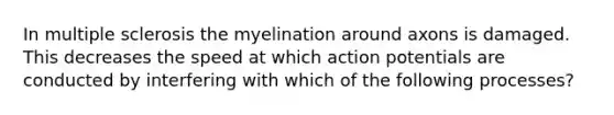 In multiple sclerosis the myelination around axons is damaged. This decreases the speed at which action potentials are conducted by interfering with which of the following processes?