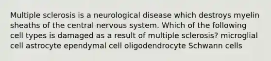 Multiple sclerosis is a neurological disease which destroys myelin sheaths of the central nervous system. Which of the following cell types is damaged as a result of multiple sclerosis? microglial cell astrocyte ependymal cell oligodendrocyte Schwann cells