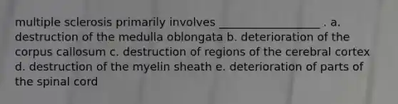 multiple sclerosis primarily involves __________________ . a. destruction of the medulla oblongata b. deterioration of the corpus callosum c. destruction of regions of the cerebral cortex d. destruction of the myelin sheath e. deterioration of parts of the spinal cord