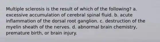 Multiple sclerosis is the result of which of the following? a. excessive accumulation of cerebral spinal fluid. b. acute inflammation of the dorsal root ganglion. c. destruction of the myelin sheath of the nerves. d. abnormal brain chemistry, premature birth, or brain injury.