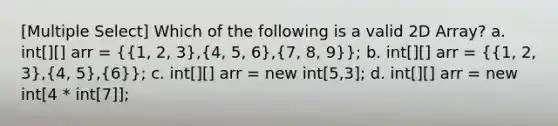 [Multiple Select] Which of the following is a valid 2D Array? a. int[][] arr = ({1, 2, 3),(4, 5, 6),(7, 8, 9)}; b. int[][] arr = ({1, 2, 3),(4, 5),(6)}; c. int[][] arr = new int[5,3]; d. int[][] arr = new int[4 * int[7]];