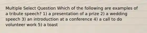 Multiple Select Question Which of the following are examples of a tribute speech? 1) a presentation of a prize 2) a wedding speech 3) an introduction at a conference 4) a call to do volunteer work 5) a toast