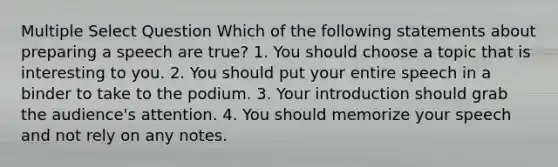 Multiple Select Question Which of the following statements about preparing a speech are true? 1. You should choose a topic that is interesting to you. 2. You should put your entire speech in a binder to take to the podium. 3. Your introduction should grab the audience's attention. 4. You should memorize your speech and not rely on any notes.