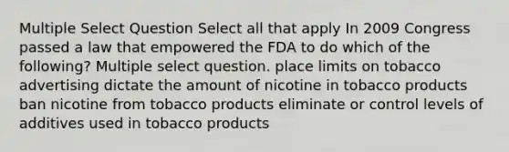 Multiple Select Question Select all that apply In 2009 Congress passed a law that empowered the FDA to do which of the following? Multiple select question. place limits on tobacco advertising dictate the amount of nicotine in tobacco products ban nicotine from tobacco products eliminate or control levels of additives used in tobacco products