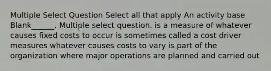 Multiple Select Question Select all that apply An activity base Blank______. Multiple select question. is a measure of whatever causes fixed costs to occur is sometimes called a cost driver measures whatever causes costs to vary is part of the organization where major operations are planned and carried out