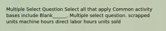 Multiple Select Question Select all that apply Common activity bases include Blank______. Multiple select question. scrapped units machine hours direct labor hours units sold