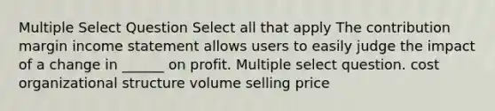 Multiple Select Question Select all that apply The contribution margin <a href='https://www.questionai.com/knowledge/kCPMsnOwdm-income-statement' class='anchor-knowledge'>income statement</a> allows users to easily judge the impact of a change in ______ on profit. Multiple select question. cost organizational structure volume selling price