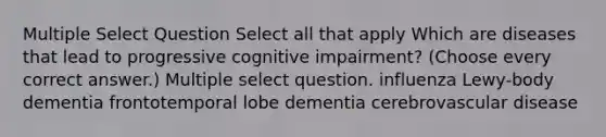 Multiple Select Question Select all that apply Which are diseases that lead to progressive cognitive impairment? (Choose every correct answer.) Multiple select question. influenza Lewy-body dementia frontotemporal lobe dementia cerebrovascular disease