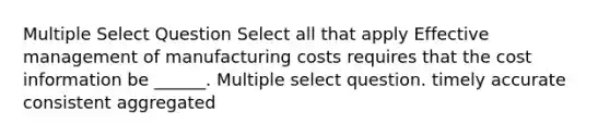 Multiple Select Question Select all that apply Effective management of manufacturing costs requires that the cost information be ______. Multiple select question. timely accurate consistent aggregated