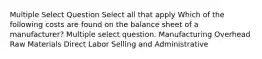 Multiple Select Question Select all that apply Which of the following costs are found on the balance sheet of a manufacturer? Multiple select question. Manufacturing Overhead Raw Materials Direct Labor Selling and Administrative