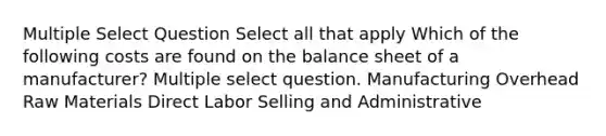 Multiple Select Question Select all that apply Which of the following costs are found on the balance sheet of a manufacturer? Multiple select question. Manufacturing Overhead Raw Materials Direct Labor Selling and Administrative