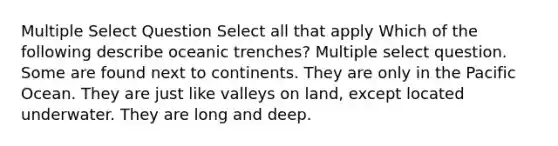 Multiple Select Question Select all that apply Which of the following describe oceanic trenches? Multiple select question. Some are found next to continents. They are only in the Pacific Ocean. They are just like valleys on land, except located underwater. They are long and deep.