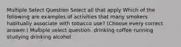 Multiple Select Question Select all that apply Which of the following are examples of activities that many smokers habitually associate with tobacco use? (Choose every correct answer.) Multiple select question. drinking coffee running studying drinking alcohol