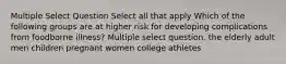 Multiple Select Question Select all that apply Which of the following groups are at higher risk for developing complications from foodborne illness? Multiple select question. the elderly adult men children pregnant women college athletes