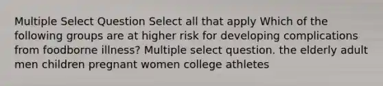 Multiple Select Question Select all that apply Which of the following groups are at higher risk for developing complications from foodborne illness? Multiple select question. the elderly adult men children pregnant women college athletes