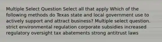 Multiple Select Question Select all that apply Which of the following methods do Texas state and local government use to actively support and attract business? Multiple select question. strict environmental regulation corporate subsidies increased regulatory oversight tax abatements strong antitrust laws