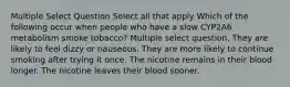 Multiple Select Question Select all that apply Which of the following occur when people who have a slow CYP2A6 metabolism smoke tobacco? Multiple select question. They are likely to feel dizzy or nauseous. They are more likely to continue smoking after trying it once. The nicotine remains in their blood longer. The nicotine leaves their blood sooner.