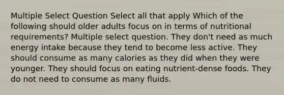 Multiple Select Question Select all that apply Which of the following should older adults focus on in terms of nutritional requirements? Multiple select question. They don't need as much energy intake because they tend to become less active. They should consume as many calories as they did when they were younger. They should focus on eating nutrient-dense foods. They do not need to consume as many fluids.