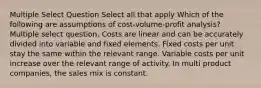 Multiple Select Question Select all that apply Which of the following are assumptions of cost-volume-profit analysis? Multiple select question. Costs are linear and can be accurately divided into variable and fixed elements. Fixed costs per unit stay the same within the relevant range. Variable costs per unit increase over the relevant range of activity. In multi product companies, the sales mix is constant.