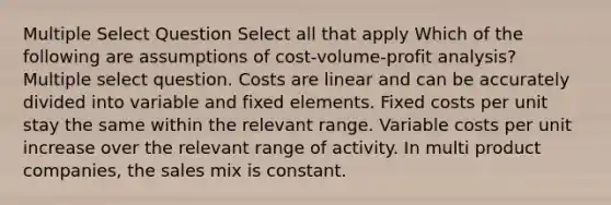 Multiple Select Question Select all that apply Which of the following are assumptions of <a href='https://www.questionai.com/knowledge/k57aPd4Q8f-cost-volume-profit-analysis' class='anchor-knowledge'>cost-volume-profit analysis</a>? Multiple select question. Costs are linear and can be accurately divided into variable and fixed elements. Fixed costs per unit stay the same within the relevant range. Variable costs per unit increase over the relevant range of activity. In multi product companies, the sales mix is constant.