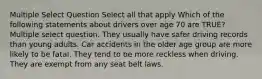 Multiple Select Question Select all that apply Which of the following statements about drivers over age 70 are TRUE? Multiple select question. They usually have safer driving records than young adults. Car accidents in the older age group are more likely to be fatal. They tend to be more reckless when driving. They are exempt from any seat belt laws.