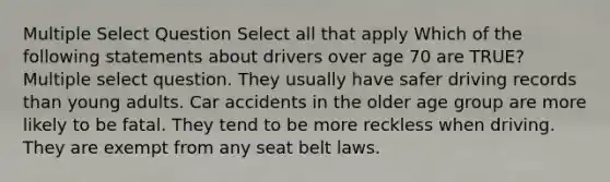 Multiple Select Question Select all that apply Which of the following statements about drivers over age 70 are TRUE? Multiple select question. They usually have safer driving records than young adults. Car accidents in the older age group are more likely to be fatal. They tend to be more reckless when driving. They are exempt from any seat belt laws.