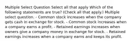 Multiple Select Question Select all that apply Which of the following statements are true? (Check all that apply.) Multiple select question. - Common stock increases when the company gets cash in exchange for stock. - Common stock increases when a company earns a profit. - Retained earnings increases when owners give a company money in exchange for stock. - Retained earnings increases when a company earns and keeps its profit.