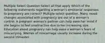 Multiple Select Question Select all that apply Which of the following statements regarding a woman's emotional responses to pregnancy are correct? Multiple select question. Many mood changes associated with pregnancy are out of a woman's control. A pregnant woman's partner can help ease her mind if she begins to feel unattractive due to her increasing size. Education about pregnancy can help ease a woman's fears of miscarrying. Worries of miscarriage usually increase during the second trimester.