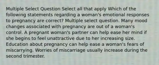 Multiple Select Question Select all that apply Which of the following statements regarding a woman's emotional responses to pregnancy are correct? Multiple select question. Many mood changes associated with pregnancy are out of a woman's control. A pregnant woman's partner can help ease her mind if she begins to feel unattractive due to her increasing size. Education about pregnancy can help ease a woman's fears of miscarrying. Worries of miscarriage usually increase during the second trimester.