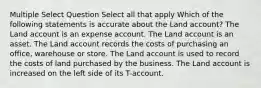 Multiple Select Question Select all that apply Which of the following statements is accurate about the Land account? The Land account is an expense account. The Land account is an asset. The Land account records the costs of purchasing an office, warehouse or store. The Land account is used to record the costs of land purchased by the business. The Land account is increased on the left side of its T-account.